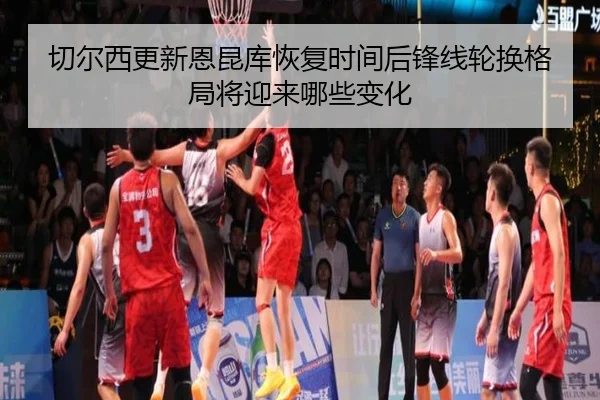 切尔西更新恩昆库恢复时间后锋线轮换格局将迎来哪些变化