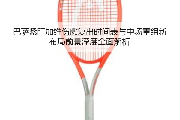 巴萨紧盯加维伤愈复出时间表与中场重组新布局前景深度全面解析